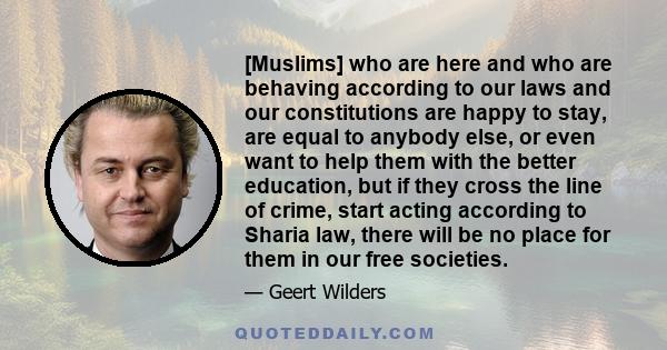 [Muslims] who are here and who are behaving according to our laws and our constitutions are happy to stay, are equal to anybody else, or even want to help them with the better education, but if they cross the line of