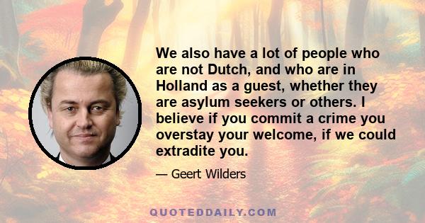 We also have a lot of people who are not Dutch, and who are in Holland as a guest, whether they are asylum seekers or others. I believe if you commit a crime you overstay your welcome, if we could extradite you.