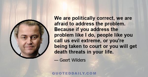 We are politically correct, we are afraid to address the problem. Because if you address the problem like I do, people like you call us evil extreme, or you're being taken to court or you will get death threats in your