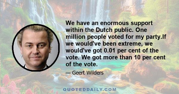 We have an enormous support within the Dutch public. One million people voted for my party.If we would've been extreme, we would've got 0.01 per cent of the vote. We got more than 10 per cent of the vote.