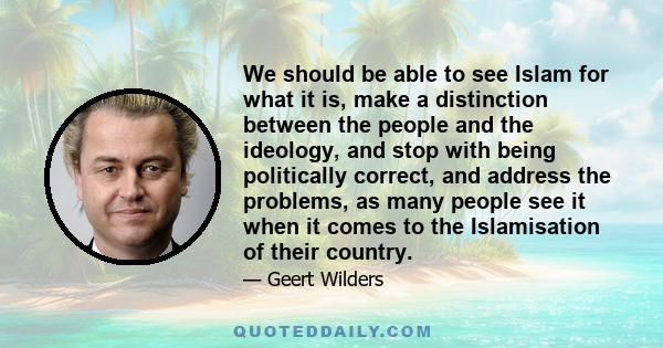 We should be able to see Islam for what it is, make a distinction between the people and the ideology, and stop with being politically correct, and address the problems, as many people see it when it comes to the