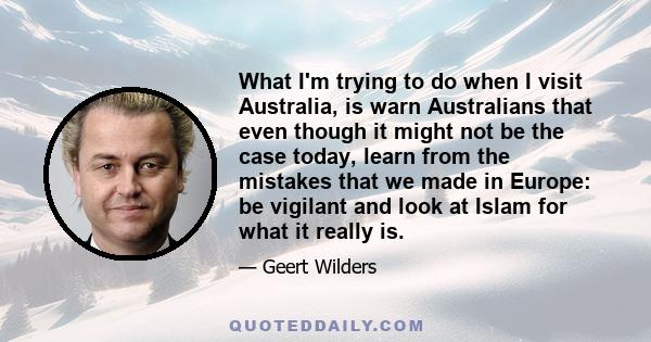 What I'm trying to do when I visit Australia, is warn Australians that even though it might not be the case today, learn from the mistakes that we made in Europe: be vigilant and look at Islam for what it really is.