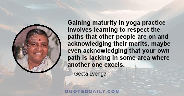 Gaining maturity in yoga practice involves learning to respect the paths that other people are on and acknowledging their merits, maybe even acknowledging that your own path is lacking in some area where another one