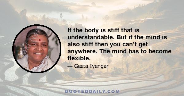 If the body is stiff that is understandable. But if the mind is also stiff then you can’t get anywhere. The mind has to become flexible.