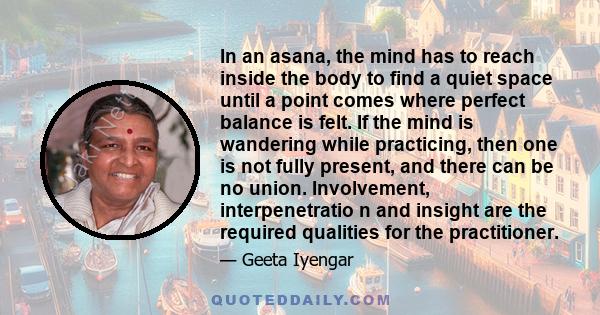 In an asana, the mind has to reach inside the body to find a quiet space until a point comes where perfect balance is felt. If the mind is wandering while practicing, then one is not fully present, and there can be no