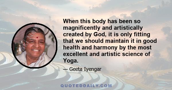 When this body has been so magnificently and artistically created by God, it is only fitting that we should maintain it in good health and harmony by the most excellent and artistic science of Yoga.