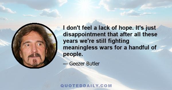 I don't feel a lack of hope. It's just disappointment that after all these years we're still fighting meaningless wars for a handful of people.