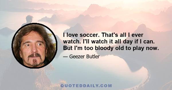 I love soccer. That's all I ever watch. I'll watch it all day if I can. But I'm too bloody old to play now.