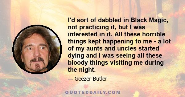 I'd sort of dabbled in Black Magic, not practicing it, but I was interested in it. All these horrible things kept happening to me - a lot of my aunts and uncles started dying and I was seeing all these bloody things