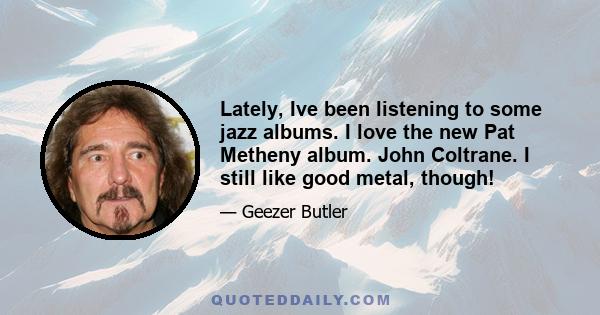 Lately, Ive been listening to some jazz albums. I love the new Pat Metheny album. John Coltrane. I still like good metal, though!