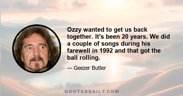 Ozzy wanted to get us back together. It's been 20 years. We did a couple of songs during his farewell in 1992 and that got the ball rolling.