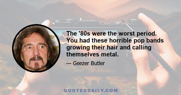 The '80s were the worst period. You had these horrible pop bands growing their hair and calling themselves metal.