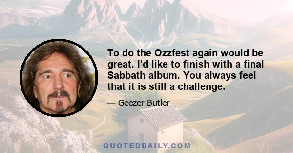 To do the Ozzfest again would be great. I'd like to finish with a final Sabbath album. You always feel that it is still a challenge.