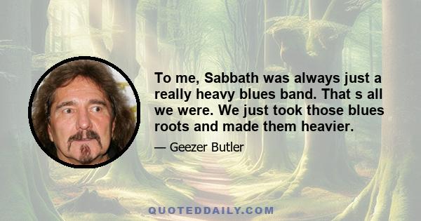 To me, Sabbath was always just a really heavy blues band. That s all we were. We just took those blues roots and made them heavier.