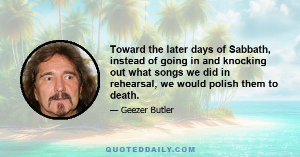 Toward the later days of Sabbath, instead of going in and knocking out what songs we did in rehearsal, we would polish them to death.