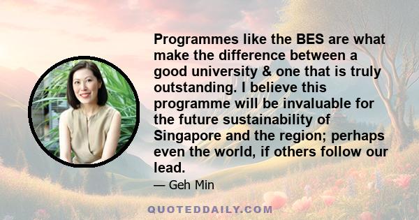 Programmes like the BES are what make the difference between a good university & one that is truly outstanding. I believe this programme will be invaluable for the future sustainability of Singapore and the region;