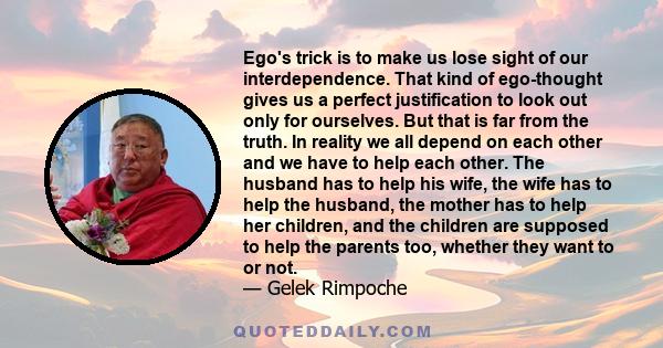 Ego's trick is to make us lose sight of our interdependence. That kind of ego-thought gives us a perfect justification to look out only for ourselves. But that is far from the truth. In reality we all depend on each