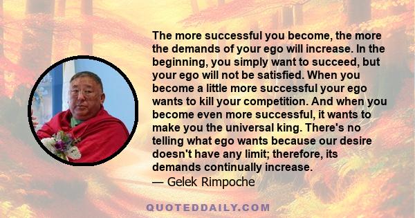 The more successful you become, the more the demands of your ego will increase. In the beginning, you simply want to succeed, but your ego will not be satisfied. When you become a little more successful your ego wants