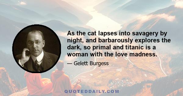 As the cat lapses into savagery by night, and barbarously explores the dark, so primal and titanic is a woman with the love madness.