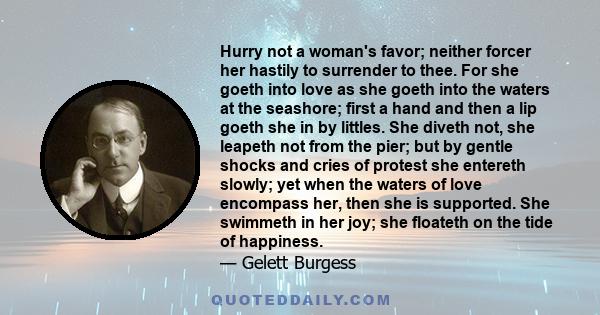 Hurry not a woman's favor; neither forcer her hastily to surrender to thee. For she goeth into love as she goeth into the waters at the seashore; first a hand and then a lip goeth she in by littles. She diveth not, she