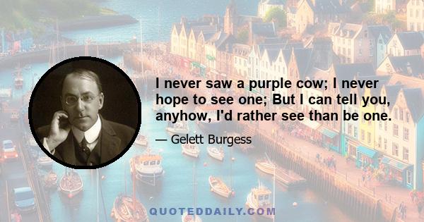 I never saw a purple cow; I never hope to see one; But I can tell you, anyhow, I'd rather see than be one.