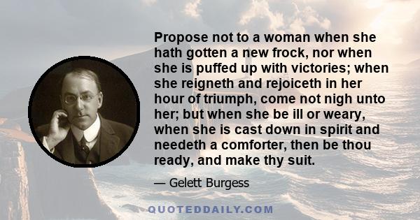 Propose not to a woman when she hath gotten a new frock, nor when she is puffed up with victories; when she reigneth and rejoiceth in her hour of triumph, come not nigh unto her; but when she be ill or weary, when she