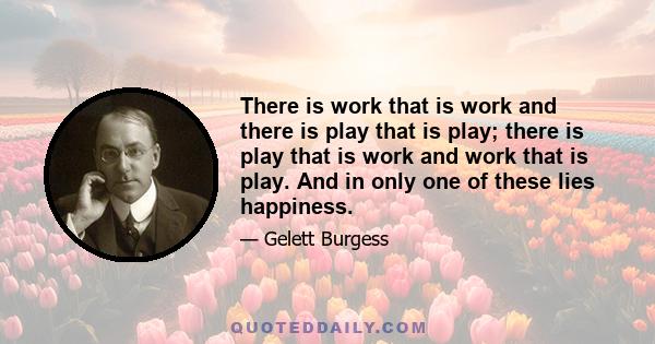 There is work that is work and there is play that is play; there is play that is work and work that is play. And in only one of these lies happiness.