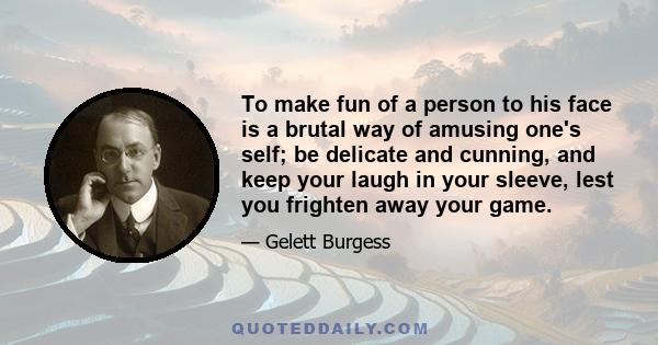 To make fun of a person to his face is a brutal way of amusing one's self; be delicate and cunning, and keep your laugh in your sleeve, lest you frighten away your game.