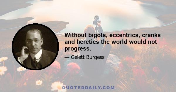 Without bigots, eccentrics, cranks and heretics the world would not progress.