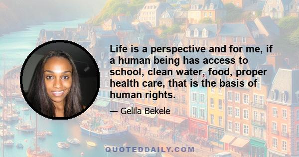 Life is a perspective and for me, if a human being has access to school, clean water, food, proper health care, that is the basis of human rights.