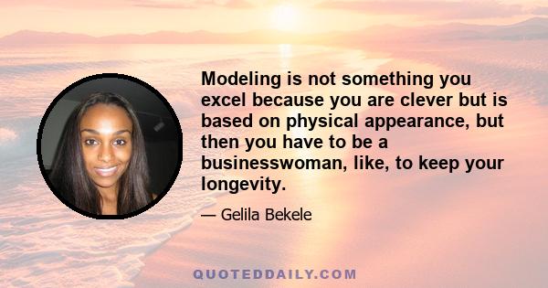 Modeling is not something you excel because you are clever but is based on physical appearance, but then you have to be a businesswoman, like, to keep your longevity.