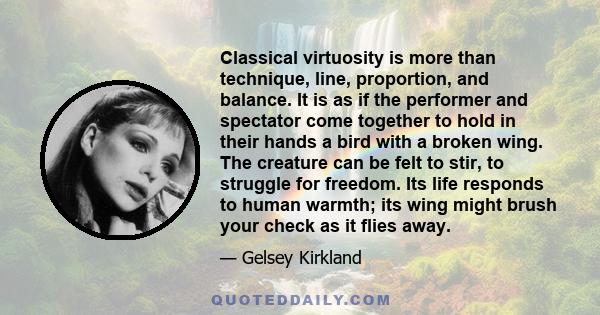 Classical virtuosity is more than technique, line, proportion, and balance. It is as if the performer and spectator come together to hold in their hands a bird with a broken wing. The creature can be felt to stir, to