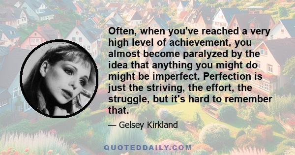 Often, when you've reached a very high level of achievement, you almost become paralyzed by the idea that anything you might do might be imperfect. Perfection is just the striving, the effort, the struggle, but it's