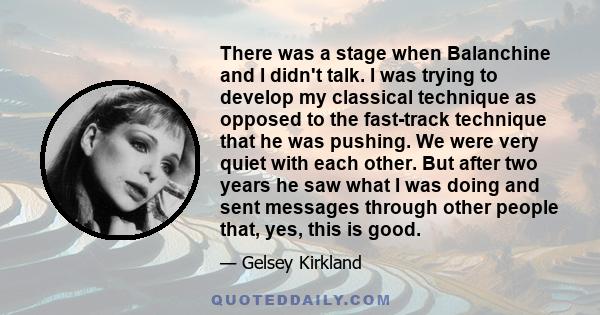 There was a stage when Balanchine and I didn't talk. I was trying to develop my classical technique as opposed to the fast-track technique that he was pushing. We were very quiet with each other. But after two years he