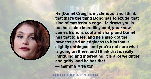 He [Daniel Craig] is mysterious, and I think that that's the thing Bond has to exude, that kind of mysterious edge. He draws you in, but he is also incredibly cool, you know, James Bond is cool and sharp and Daniel has