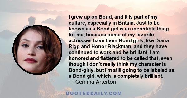 I grew up on Bond, and it is part of my culture, especially in Britain. Just to be known as a Bond girl is an incredible thing for me, because some of my favorite actresses have been Bond girls, like Diana Rigg and