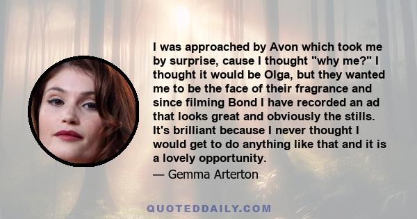 I was approached by Avon which took me by surprise, cause I thought why me? I thought it would be Olga, but they wanted me to be the face of their fragrance and since filming Bond I have recorded an ad that looks great