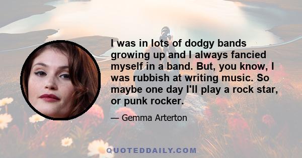 I was in lots of dodgy bands growing up and I always fancied myself in a band. But, you know, I was rubbish at writing music. So maybe one day I'll play a rock star, or punk rocker.