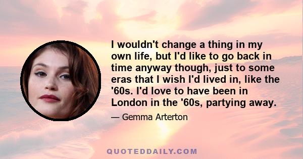 I wouldn't change a thing in my own life, but I'd like to go back in time anyway though, just to some eras that I wish I'd lived in, like the '60s. I'd love to have been in London in the '60s, partying away.