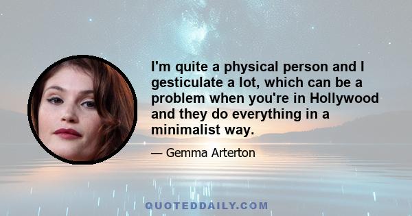 I'm quite a physical person and I gesticulate a lot, which can be a problem when you're in Hollywood and they do everything in a minimalist way.