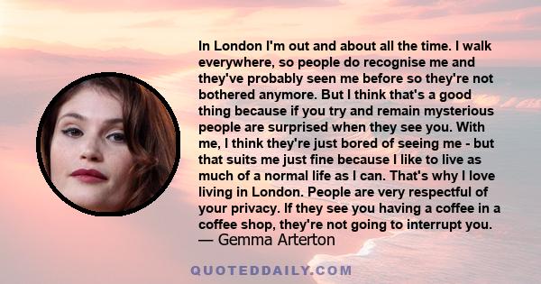 In London I'm out and about all the time. I walk everywhere, so people do recognise me and they've probably seen me before so they're not bothered anymore. But I think that's a good thing because if you try and remain