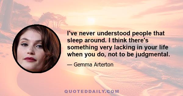 I've never understood people that sleep around. I think there's something very lacking in your life when you do, not to be judgmental.