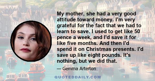 My mother, she had a very good attitude toward money. I'm very grateful for the fact that we had to learn to save. I used to get like 50 pence a week, and I'd save it for like five months. And then I'd spend it on