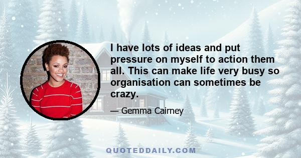 I have lots of ideas and put pressure on myself to action them all. This can make life very busy so organisation can sometimes be crazy.