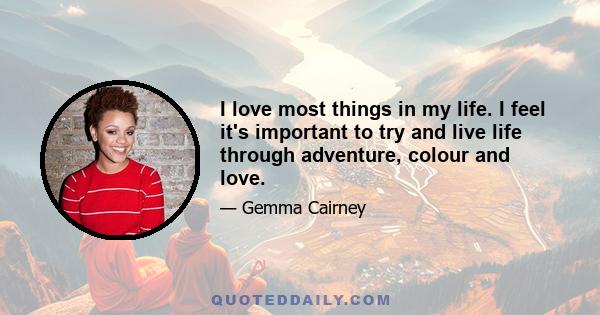 I love most things in my life. I feel it's important to try and live life through adventure, colour and love.