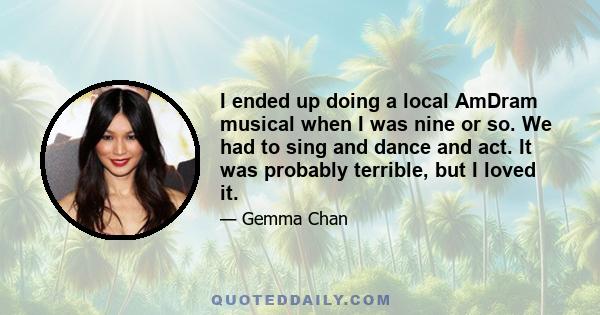 I ended up doing a local AmDram musical when I was nine or so. We had to sing and dance and act. It was probably terrible, but I loved it.