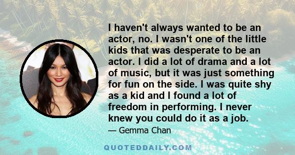 I haven't always wanted to be an actor, no. I wasn't one of the little kids that was desperate to be an actor. I did a lot of drama and a lot of music, but it was just something for fun on the side. I was quite shy as a 