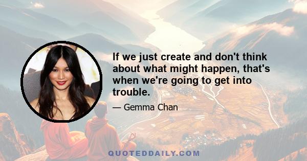 If we just create and don't think about what might happen, that's when we're going to get into trouble.