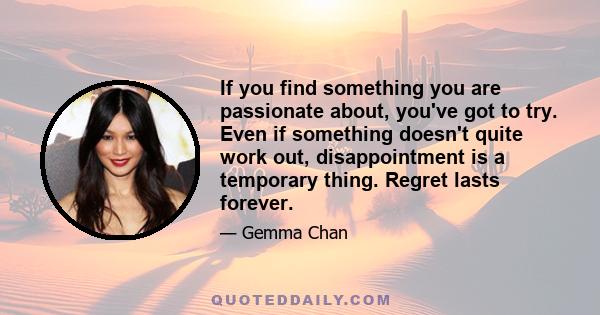 If you find something you are passionate about, you've got to try. Even if something doesn't quite work out, disappointment is a temporary thing. Regret lasts forever.