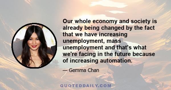 Our whole economy and society is already being changed by the fact that we have increasing unemployment, mass unemployment and that's what we're facing in the future because of increasing automation.